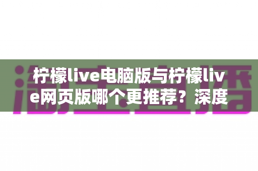 柠檬live电脑版与柠檬live网页版哪个更推荐？深度对比评测帮你找到最适合的使用方案