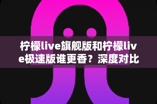 柠檬live旗舰版和柠檬live极速版谁更香?深度对比评测帮你选对版本! 柠檬live旗舰版和柠檬live极速版谁更香?深度对比评测帮你选对版本!