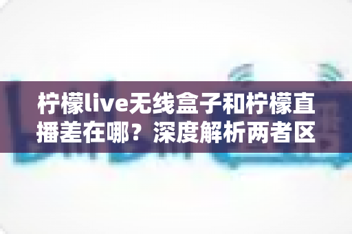 柠檬live无线盒子和柠檬直播差在哪？深度解析两者区别，帮你选对观影方案