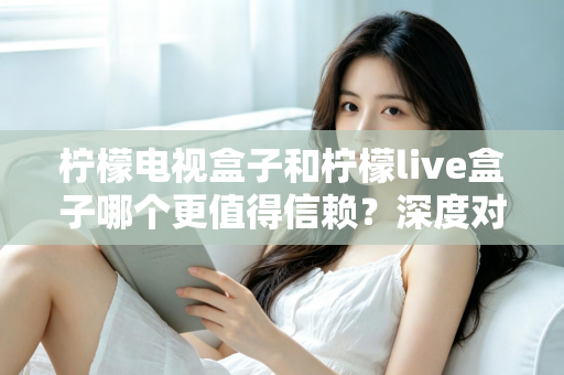 柠檬电视盒子和柠檬live盒子哪个更值得信赖？深度对比解析帮你避开选购陷阱