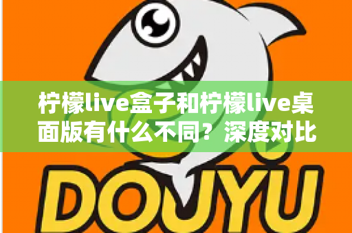 柠檬live盒子和柠檬live桌面版有什么不同?深度对比分析助你选出最适合的观看方式 柠檬live盒子和柠檬live桌面版有什么不同?深度对比分析助你选出最适合的观看方式