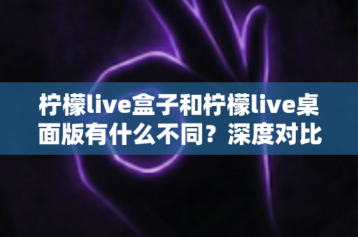 柠檬live盒子和柠檬live桌面版有什么不同？深度对比分析助你选出最适合的观看方式