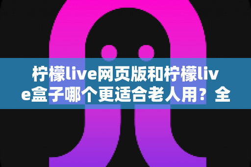 柠檬live网页版和柠檬live盒子哪个更适合老人用?全面对比分析与选购指南 柠檬live网页版和柠檬live盒子哪个更适合老人用?全面对比分析与选购指南