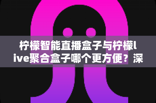 柠檬智能直播盒子与柠檬live聚合盒子哪个更方便？深度对比解析帮你选对家庭影音设备