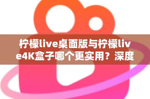 柠檬live桌面版与柠檬live4K盒子哪个更实用？深度对比评测帮你选对观影方案