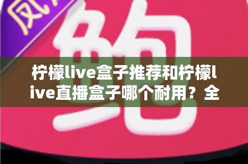 柠檬live盒子推荐和柠檬live直播盒子哪个耐用？全面解析助你选购不踩坑