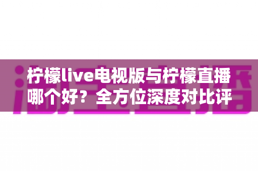 柠檬live电视版与柠檬直播哪个好?全方位深度对比评测,助你轻松选出最适合的大屏观影利器 柠檬live电视版与柠檬直播哪个好?全方位深度对比评测,助你轻松选出最适合的大屏观影利器