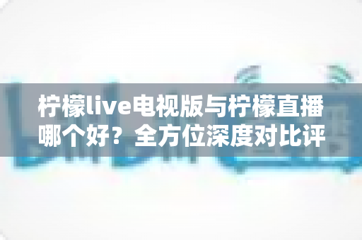 柠檬live电视版与柠檬直播哪个好？全方位深度对比评测，助你轻松选出最适合的大屏观影利器