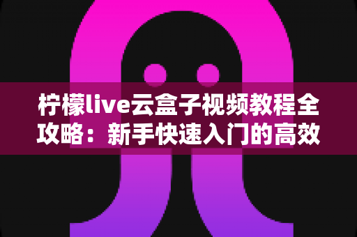 柠檬live云盒子视频教程全攻略：新手快速入门的高效学习指南