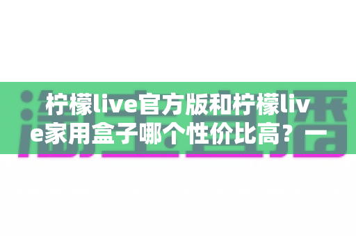 柠檬live官方版和柠檬live家用盒子哪个性价比高？一篇讲透价格、功能与使用场景的深度对比指南