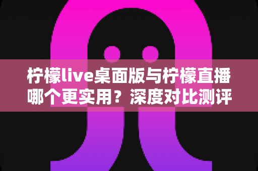 柠檬live桌面版与柠檬直播哪个更实用?深度对比测评帮你选出最佳直播工具 柠檬live桌面版与柠檬直播哪个更实用?深度对比测评帮你选出最佳直播工具