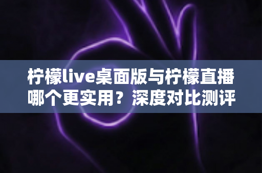柠檬live桌面版与柠檬直播哪个更实用？深度对比测评帮你选出最佳直播工具