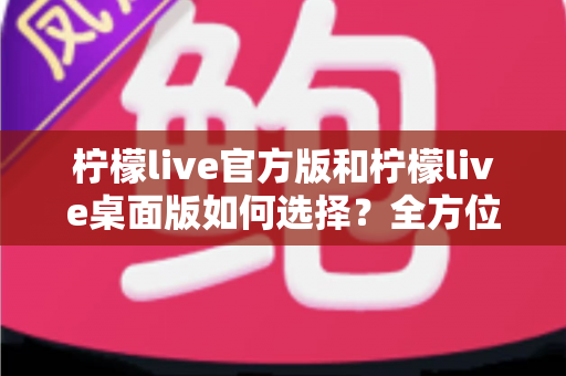 柠檬live官方版和柠檬live桌面版如何选择?全方位深度对比与实用选购指南 柠檬live官方版和柠檬live桌面版如何选择?全方位深度对比与实用选购指南