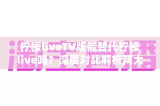 柠檬liveTV版能替代柠檬live吗？深度对比解析两大版本的差异与选择指南
