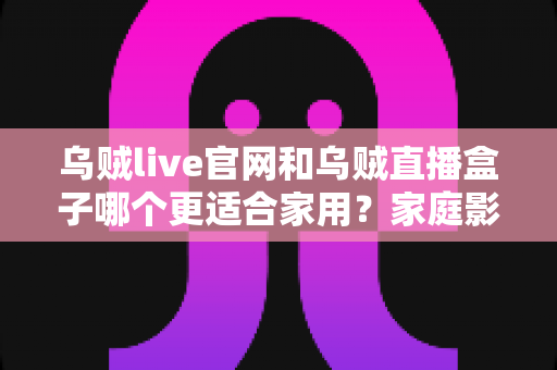 乌贼live官网和乌贼直播盒子哪个更适合家用？家庭影音方案深度对比与选购全指南