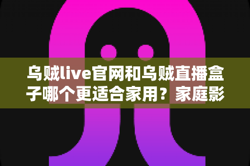 乌贼live官网和乌贼直播盒子哪个更适合家用？家庭影音方案深度对比与选购全指南