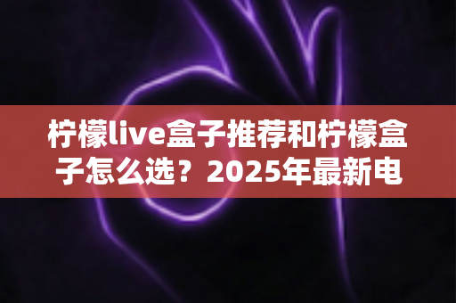 柠檬live盒子推荐和柠檬盒子怎么选？2025年最新电视盒子选购全攻略