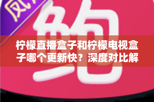 柠檬直播盒子和柠檬电视盒子哪个更新快？深度对比解析帮你选对不踩坑