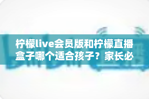 柠檬live会员版和柠檬直播盒子哪个适合孩子？家长必看的深度对比与安全选择指南
