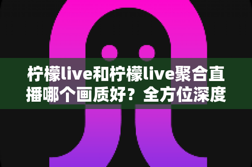 柠檬live和柠檬live聚合直播哪个画质好？全方位深度对比解析，帮你选出更清晰的观赛体验方案
