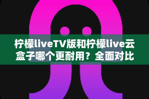 柠檬liveTV版和柠檬live云盒子哪个更耐用？全面对比使用寿命、性能表现与选购指南