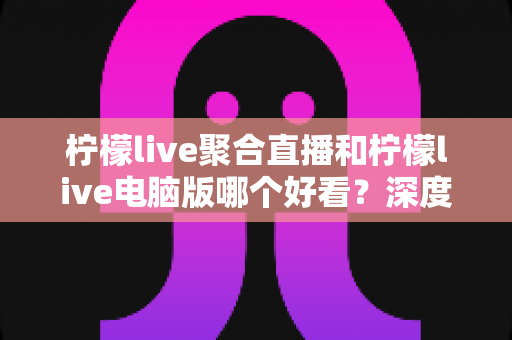 柠檬live聚合直播和柠檬live电脑版哪个好看？深度对比分析帮你选对观看方式