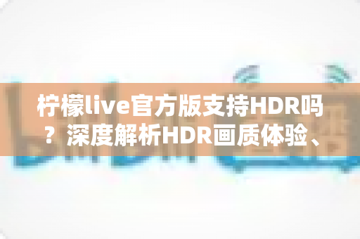 柠檬live官方版支持HDR吗？深度解析HDR画质体验、开启方法与常见问题全指南