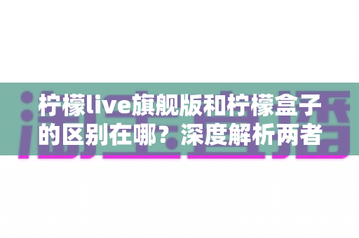 柠檬live旗舰版和柠檬盒子的区别在哪?深度解析两者差异与选择指南 柠檬live旗舰版和柠檬盒子的区别在哪?深度解析两者差异与选择指南