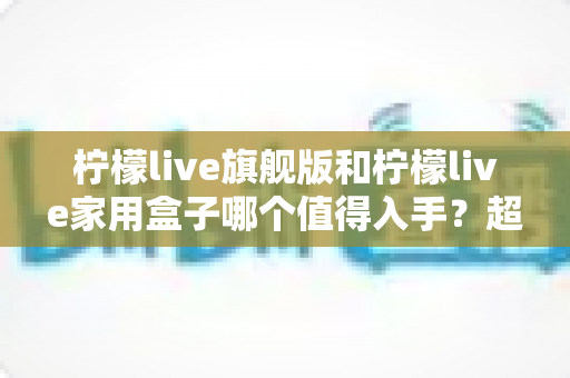柠檬live旗舰版和柠檬live家用盒子哪个值得入手？超详细选购对比全攻略助你避坑不花冤枉钱
