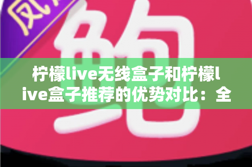 柠檬live无线盒子和柠檬live盒子推荐的优势对比：全面解析助你轻松选购理想电视盒子