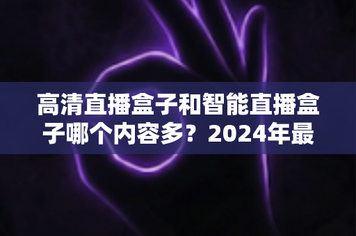 高清直播盒子和智能直播盒子哪个内容多?2024年最全选购深度解析与避坑指南 高清直播盒子和智能直播盒子哪个内容多?2024年最全选购深度解析与避坑指南