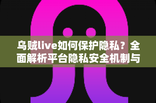 乌贼live如何保护隐私?全面解析平台隐私安全机制与用户防护实用指南 乌贼live如何保护隐私?全面解析平台隐私安全机制与用户防护实用指南