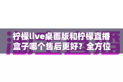 柠檬live桌面版和柠檬直播盒子哪个售后更好？全方位售后服务对比与选购避坑指南