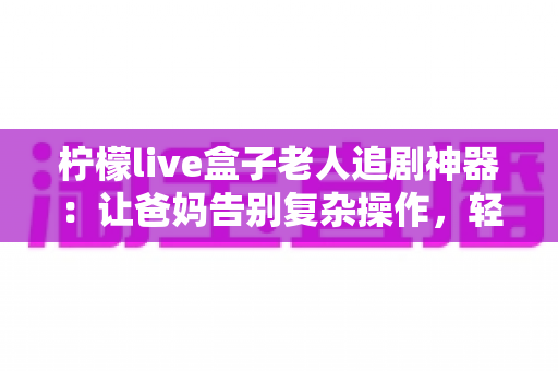 柠檬live盒子老人追剧神器:让爸妈告别复杂操作,轻松畅享大屏追剧时光 柠檬live盒子老人追剧神器:让爸妈告别复杂操作,轻松畅享大屏追剧时光