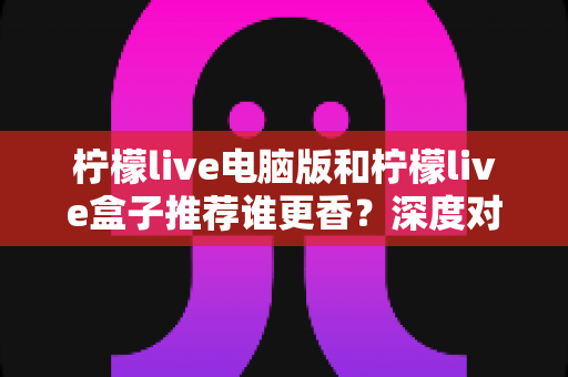 柠檬live电脑版和柠檬live盒子推荐谁更香?深度对比评测帮你选对不踩坑 柠檬live电脑版和柠檬live盒子推荐谁更香?深度对比评测帮你选对不踩坑