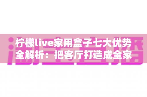 柠檬live家用盒子七大优势全解析：把客厅打造成全家共享的家庭影院