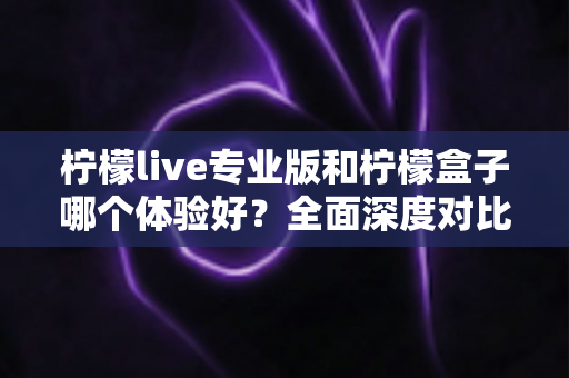 柠檬live专业版和柠檬盒子哪个体验好？全面深度对比评测，帮你找到最适合自己的选择