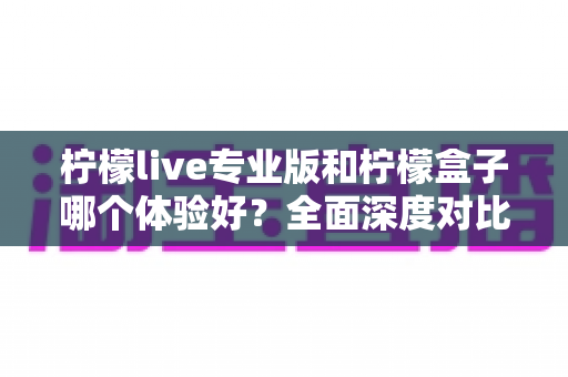 柠檬live专业版和柠檬盒子哪个体验好？全面深度对比评测，帮你找到最适合自己的选择