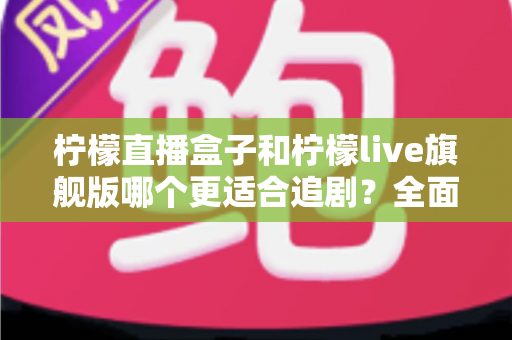 柠檬直播盒子和柠檬live旗舰版哪个更适合追剧？全面对比帮你选出最佳追剧神器