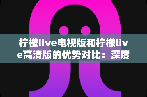 柠檬live电视版和柠檬live高清版的优势对比:深度解析两大版本差异,助你选出最佳观影体验 柠檬live电视版和柠檬live高清版的优势对比:深度解析两大版本差异,助你选出最佳观影体验