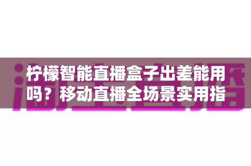 柠檬智能直播盒子出差能用吗？移动直播全场景实用指南