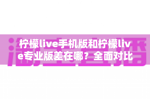 柠檬live手机版和柠檬live专业版差在哪?全面对比解析帮你选对版本 柠檬live手机版和柠檬live专业版差在哪?全面对比解析帮你选对版本