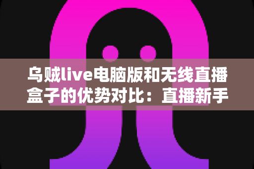 乌贼live电脑版和无线直播盒子的优势对比：直播新手与进阶玩家都该看的选择指南
