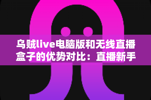 乌贼live电脑版和无线直播盒子的优势对比：直播新手与进阶玩家都该看的选择指南