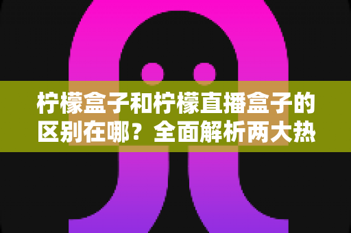 柠檬盒子和柠檬直播盒子的区别在哪?全面解析两大热门盒子软件的功能差异与选择指南 柠檬盒子和柠檬直播盒子的区别在哪?全面解析两大热门盒子软件的功能差异与选择指南
