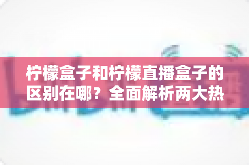 柠檬盒子和柠檬直播盒子的区别在哪?全面解析两大热门盒子软件的功能差异与选择指南 柠檬盒子和柠檬直播盒子的区别在哪?全面解析两大热门盒子软件的功能差异与选择指南