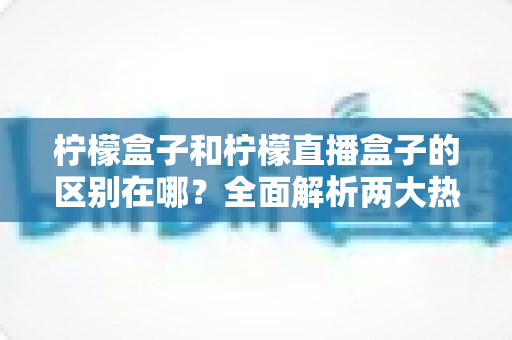 柠檬盒子和柠檬直播盒子的区别在哪?全面解析两大热门盒子软件的功能差异与选择指南 柠檬盒子和柠檬直播盒子的区别在哪?全面解析两大热门盒子软件的功能差异与选择指南