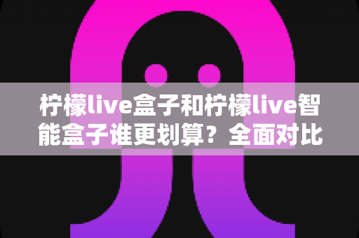 柠檬live盒子和柠檬live智能盒子谁更划算？全面对比分析与选购指南