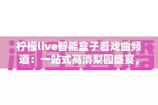 柠檬live智能盒子看戏曲频道:一站式高清梨园盛宴,让经典国粹走进千家万户 柠檬live智能盒子看戏曲频道:一站式高清梨园盛宴,让经典国粹走进千家万户