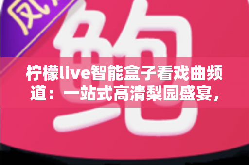 柠檬live智能盒子看戏曲频道：一站式高清梨园盛宴，让经典国粹走进千家万户
